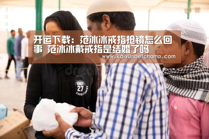开运下载:范冰冰戒指抢镜怎么回事 范冰冰戴戒指是结婚了吗(图2) 开运下载