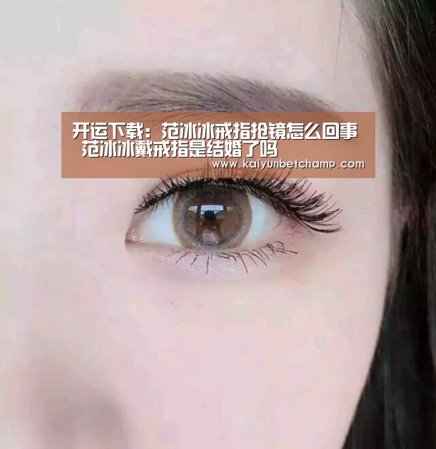 开运下载：范冰冰戒指抢镜怎么回事 范冰冰戴戒指是结婚了吗